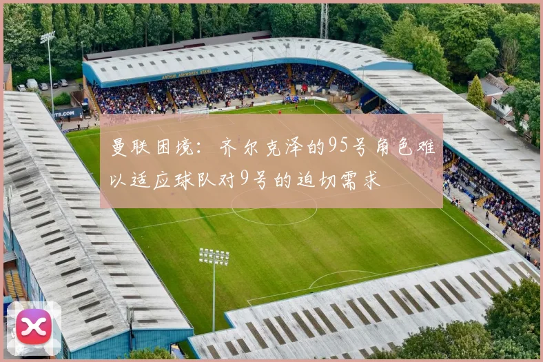 曼联困境：齐尔克泽的95号角色难以适应球队对9号的迫切需求